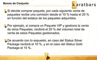 Bonos de Conjunto 
Si decide comprar paquete, por cada siguiente venta de 
paquetes recibe una comisión desde el 10 % hasta el 20 % 
en función del estatus de los paquetes adquiridos. 
Por ejemplo, si compra un Paquete VIP y gestiona la venta 
de otros Paquetes, recibirá el 20 % del volumen total de 
venta de estos Paquetes gestionados. 
De acuerdo con lo expuesto, en caso del Status Silver 
Package recibirá el 10 %, y en el caso del Status Gold 
Package el 15 %. 
 