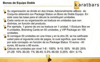 Bonos de Equipo Doble 
Su organización se divide en dos líneas. Adicionalmente alBono de 
Conjunto obtendrá con Package Status un Bono de Doble Equipo. En 
este caso las base para el cálculo la constituyen unidades. 
Cada venta en su organización se traduce en unidades que son 
distintas, en función del producto. 
Por ejemplo, 1 gramo de oro se traduce en 1 unidad, 1 Exclusiv Box en 
4 unidades, Branding Cards en 50 unidades, y VIP Package en 100 
unidades. 
Si consigue 50 unidades en una línea y en la otra 25, se ha calificado 
usted para el siguiente ciclo de pagos, lo cual significa, que recibirá 
por este concepto- en función de su Package Status 10 euros - 40 
euros, 60 euros u 80 euros. 
Cálculo de unidades por nivel 1-8 : 100% 9-15: 50% 16-20: 25% 
21-29: 10% 30-35: 1% 36-45: 0.5% 46-59: 0.25% 60+: 0.1% 
 