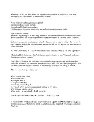The causes of this last stage where the application of competitive strategies begins, is the emergence and development of the following factors: 
Acceleration of technological development. 
Saturation of supply and markets. 
Increasing globalization of markets. 
All these factors intensify competition and undermine positions taken earlier. 
New marketing concept 
The most important goal of marketing is to know and understand the customer so well that the product or service can be developed and tailored to their needs in a manner that is sold alone. 
Sales, however, apply only to actions taken by the company in order to achieve the output of their products, and get the money from the transaction. Do not worry about the particular needs of the consumer. 
As Peter Drucker said in 1975: "We must make what sells and not try to sell what is produced." 
Marketing Philip Kotler says that "it is human activity directed at satisfying needs and wants through an exchange process." 
Beyond the definitions, it is important to understand that the modern concept of marketing should be targeted to the consumer, is not synonymous with sales and should be dynamic, with the broad participation of all members of the company to adapt to the reality of markets. 
Therefore, marketing must consider: 
What the customer wants. 
When you want it. 
Where you want it. 
How you want to buy. 
Who really wants to buy it. 
How much to buy and how much you are willing to pay for it. 
Why you may want to buy it. 
What strategy to use to finally decide to buy it. 
STRATEGIC MARKETING AND MARKETING EXECUTIVE 
It is common for companies to deal only with issues of Operational Marketing (product, price, communication, distribution and sales), underestimating the magnitude of Strategic Marketing Analysis. 
 