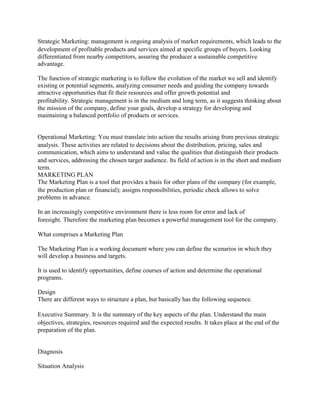 Strategic Marketing: management is ongoing analysis of market requirements, which leads to the development of profitable products and services aimed at specific groups of buyers. Looking differentiated from nearby competitors, assuring the producer a sustainable competitive advantage. 
The function of strategic marketing is to follow the evolution of the market we sell and identify existing or potential segments, analyzing consumer needs and guiding the company towards attractive opportunities that fit their resources and offer growth potential and profitability. Strategic management is in the medium and long term, as it suggests thinking about the mission of the company, define your goals, develop a strategy for developing and maintaining a balanced portfolio of products or services. 
Operational Marketing: You must translate into action the results arising from previous strategic analysis. These activities are related to decisions about the distribution, pricing, sales and communication, which aims to understand and value the qualities that distinguish their products and services, addressing the chosen target audience. Its field of action is in the short and medium term. 
MARKETING PLAN 
The Marketing Plan is a tool that provides a basis for other plans of the company (for example, the production plan or financial); assigns responsibilities, periodic check allows to solve problems in advance. 
In an increasingly competitive environment there is less room for error and lack of foresight. Therefore the marketing plan becomes a powerful management tool for the company. 
What comprises a Marketing Plan 
The Marketing Plan is a working document where you can define the scenarios in which they will develop a business and targets. 
It is used to identify opportunities, define courses of action and determine the operational programs. 
Design 
There are different ways to structure a plan, but basically has the following sequence. 
Executive Summary. It is the summary of the key aspects of the plan. Understand the main objectives, strategies, resources required and the expected results. It takes place at the end of the preparation of the plan. 
Diagnosis 
Situation Analysis  