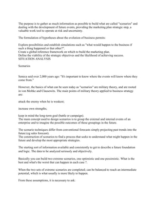 The purpose is to gather as much information as possible to build what are called "scenarios" and dealing with the development of future events, providing the marketing plan strategic step, a valuable work tool to operate at risk and uncertainty. 
The formulation of hypotheses about the evolution of business permits: 
Explore possibilities and establish simulations such as "what would happen to the business if such a thing happened or that other?". 
Create a global reference framework on which to build the marketing plan. 
Define the viability of the strategic objectives and the likelihood of achieving success. 
SITUATION ANALYSIS 
Scenarios 
Seneca said over 2,000 years ago: "It's important to know where the events will know where they come from." 
However, the basics of what can be seen today as "scenarios" are military theory, and are rooted in von Moltke and Clausewits. The main points of military theory applied to business strategy are: 
attack the enemy when he is weakest; 
increase own strengths; 
keep in mind the long-term goal (battle or campaign). 
The main concept used to design scenarios is to group the external and internal events of an enterprise and to imagine the possible outcomes of these groupings in the future. 
The scenario techniques differ from conventional forecasts simply projecting past trends into the future (eg sales forecast). 
The construction of scenarios to find a process that seeks to understand what might happen in the future and develop the most appropriate strategies. 
The starting sort of information available and consistently to get to describe a future foundation and logic. The data to be analyzed seriously and objectively. 
Basically you can build two extreme scenarios, one optimistic and one pessimistic. What is the best and what's the worst that can happen in each case ?. 
When the two sets of extreme scenarios are completed; can be balanced to reach an intermediate potential, which is what usually is more likely to happen. 
From these assumptions, it is necessary to ask:  