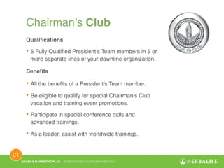 SALES & MARKETING PLAN | INTRODUCTION AND FUNDAMENTALS! 
21 ! 
Chairman’s Club ! 
Qualifications! 
• 5 Fully Qualified President’s Team members in 5 or 
more separate lines of your downline organization.! 
Benefits! 
• All the benefits of a President’s Team member.! 
• Be eligible to qualify for special Chairman’s Club 
vacation and training event promotions.! 
• Participate in special conference calls and 
advanced trainings.! 
• As a leader, assist with worldwide trainings.! 
 