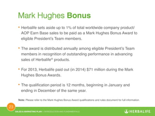 SALES & MARKETING PLAN | INTRODUCTION AND FUNDAMENTALS! 
23 ! 
Mark Hughes Bonus! 
• Herbalife sets aside up to 1% of total worldwide company product/ 
AOP Earn Base sales to be paid as a Mark Hughes Bonus Award to 
eligible President’s Team members.! 
• The award is distributed annually among eligible President’s Team 
members in recognition of outstanding performance in advancing 
sales of Herbalife® products.! 
• For 2013, Herbalife paid out (in 2014) $71 million during the Mark 
Hughes Bonus Awards.! 
• The qualification period is 12 months, beginning in January and 
ending in December of the same year.! 
Note: Please refer to the Mark Hughes Bonus Award qualifications and rules document for full information.! 
 