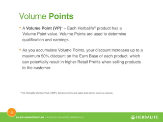 SALES & MARKETING PLAN | INTRODUCTION AND FUNDAMENTALS! 
6 ! 
Volume Points! 
• A Volume Point (VP)* – Each Herbalife® product has a 
Volume Point value. Volume Points are used to determine 
qualification and earnings.! 
• As you accumulate Volume Points, your discount increases up to a 
maximum 50% discount on the Earn Base of each product, which 
can potentially result in higher Retail Profits when selling products 
to the customer.! 
*The Herbalife Member Pack (HMP), literature items and sales tools do not count as volume.! 
 