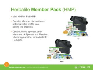 SALES & MARKETING PLAN | INTRODUCTION AND FUNDAMENTALS! 
9 ! 
Herbalife Member Pack (HMP)! 
• Mini HMP or Full HMP! 
• Receive Member discounts and 
potential retail profits from 
selling the products.! 
• Opportunity to sponsor other 
Members. A Sponsor is a Member 
who brings another individual into 
Herbalife.! 
Full 
Mini 
 