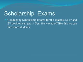 Scholarship Exams 
 Conducting Scholarship Exams for the students i.e 1st and 
2nd position can get 1st Sem fee waved off like this we can 
lure more students. 
 