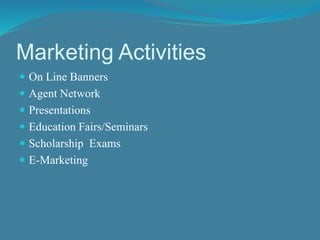 Marketing Activities 
 On Line Banners 
 Agent Network 
 Presentations 
 Education Fairs/Seminars 
 Scholarship Exams 
 E-Marketing 
 