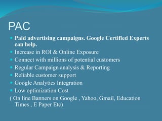 PAC 
 Paid advertising campaigns. Google Certified Experts 
can help. 
 Increase in ROI & Online Exposure 
 Connect with millions of potential customers 
 Regular Campaign analysis & Reporting 
 Reliable customer support 
 Google Analytics Integration 
 Low optimization Cost 
( On line Banners on Google , Yahoo, Gmail, Education 
Times , E Paper Etc) 
 