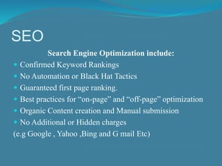 SEO 
Search Engine Optimization include: 
 Confirmed Keyword Rankings 
 No Automation or Black Hat Tactics 
 Guaranteed first page ranking. 
 Best practices for “on-page” and “off-page” optimization 
 Organic Content creation and Manual submission 
 No Additional or Hidden charges 
(e.g Google , Yahoo ,Bing and G mail Etc) 
 