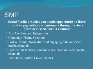 SMP 
Social Media provides you ample opportunity to listen 
and engage with your customers through various 
prominent social media channels. 
 App Creation and Integration 
 Campaign Theme Creation 
 Post relevant, informative and engaging data on social 
media channels 
 Provide our brand a dynamic and vibrant on social media 
channels 
( Face Book, twitter, Linked in etc) 
 