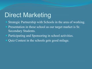 Direct Marketing 
 Strategic Partnership with Schools in the area of working. 
 Presentation in these school as our target market is Sr. 
Secondary Students. 
 Participating and Sponsoring in school activities. 
 Quiz Contest in the schools gets good milage. 
 