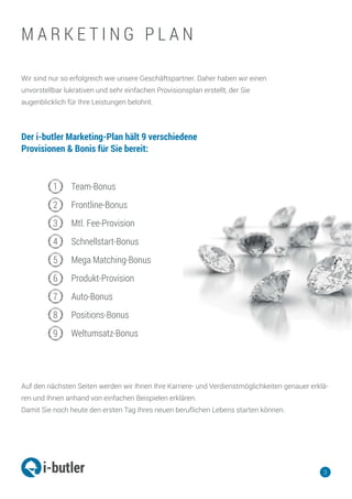 Wir sind nur so erfolgreich wie unsere Geschäftspartner. Daher haben wir einen
unvorstellbar lukrativen und sehr einfachen Provisionsplan erstellt, der Sie
augenblicklich für Ihre Leistungen belohnt.
Auf den nächsten Seiten werden wir Ihnen Ihre Karriere- und Verdienstmöglichkeiten genauer erklä-
ren und Ihnen anhand von einfachen Beispielen erklären.
Damit Sie noch heute den ersten Tag Ihres neuen beruflichen Lebens starten können.
1
2
3
4
5
6
7
8
9
Team-Bonus
Frontline-Bonus
Mtl. Fee-Provision
Schnellstart-Bonus
Mega Matching-Bonus
Produkt-Provision
Auto-Bonus
Positions-Bonus
Weltumsatz-Bonus
3
Der i-butler Marketing-Plan hält 9 verschiedene
Provisionen & Bonis für Sie bereit:
M A R K E T I N G P L A N
 