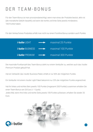 Für den Team-Bonus ist man provisionsberechtigt, wenn man eines der Produkte besitzt, aktiv ist
(die monatliche Gebühr bezahlt) und wenn die rechte und linke Seite jeweils mindestens
100 Punkte haben.
Für den Verkauf eines Produktes erhält man nicht nur einen Frontline-Bonus sondern auch Punkte.
Die maximale Punktanzahl des Team-Bonus steht nur einem Verkäufer zu, welcher auch das i-butler
Premium Produkt gekauft hat.
Hat ein Verkäufer das i-butler Business-Paket, erhält er nur 50% der möglichen Punkte.
Ein Verkäufer mit einem i-butler Light Paket bekommt nur 25% der möglichen Punkte angerechnet.
Hat Ihr linkes und rechtes Bein jeweils 100 Punkte (insgesamt 200 Punkte) zusammen erhalten Sie
einen Team-Bonus von 25 Euro (= 1 Cycle).
Jedes Mal, wenn Ihre linke und rechte Seite jeweils 100 Punkte aufweisen, erhalten Sie wieder 25
Euro.
7
D E R T E A M - B O N U S
i-butler LIGHT
i-butler BUSINESS
i-butler PREMIUM
maximal 25 Punkte
maximal 100 Punkte
maximal 300 Punkte
 