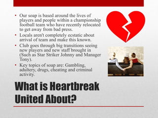 What is Heartbreak
United About?
• Our soap is based around the lives of
players and people within a championship
football team who have recently relocated
to get away from bad press.
• Locals aren't completely ecstatic about
arrival of team and make this known.
• Club goes through big transitions seeing
new players and new staff brought in
(Such as Star Striker Johnny and Manager
Tony).
• Key topics of soap are: Gambling,
adultery, drugs, cheating and criminal
activity.
 
