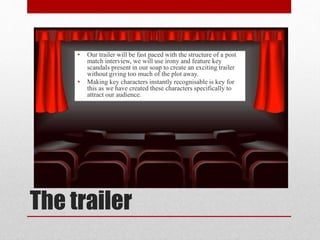 The trailer
• Our trailer will be fast paced with the structure of a post
match interview, we will use irony and feature key
scandals present in our soap to create an exciting trailer
without giving too much of the plot away.
• Making key characters instantly recognisable is key for
this as we have created these characters specifically to
attract our audience.
 