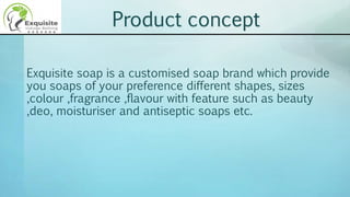 Exquisite soap is a customised soap brand which provide
you soaps of your preference different shapes, sizes
,colour ,fragrance ,flavour with feature such as beauty
,deo, moisturiser and antiseptic soaps etc.
Product concept
 