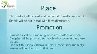 Place
• The product will be sold and marketed at malls and outlets
• Stands will be put in mall with fliers distributed.
Promotion
• Promotion will be done at gymnasiums, salons and spa.
• Samples will be provided to people who come at the these
places.
• One out this soap will have a unique code, sms and lucky
winner will get 3 soaps of their wish.
 