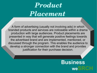 Product 
Placement 
A form of advertising (usually not involving ads) in which
branded products and services are noticeable within a drama
production with large audiences. Product placements are
presented in way that will generate positive feelings towards
the advertised brand and are implemented, mentioned, or
discussed through the program. This enables the audience to
develop a stronger connection with the brand and provides
justification for their purchase decision.
Business
weSRCH
 