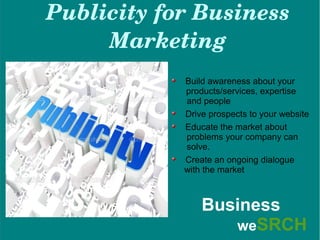 Publicity for Business 
Marketing
Build awareness about your
products/services, expertise
and people
Drive prospects to your website
Educate the market about
problems your company can
solve.
Create an ongoing dialogue
with the market
Business
weSRCH
 