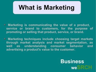 What is Marketing
Marketing is communicating the value of a product,
service or brand to customers, for the purpose of
promoting or selling that product, service, or brand.
Marketing techniques include choosing target markets
through market analysis and market segmentation, as
well as understanding consumer behavior and
advertising a product's value to the customer.
Business
weSRCH
 