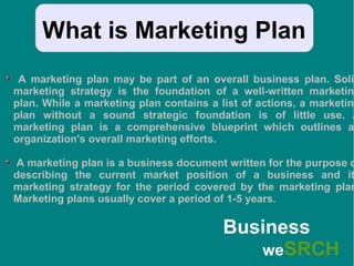 What is Marketing Plan
A marketing plan may be part of an overall business plan. Solid
marketing strategy is the foundation of a well-written marketing
plan. While a marketing plan contains a list of actions, a marketing
plan without a sound strategic foundation is of little use. A
marketing plan is a comprehensive blueprint which outlines an
organization's overall marketing efforts.
A marketing plan is a business document written for the purpose o
describing the current market position of a business and it
marketing strategy for the period covered by the marketing plan
Marketing plans usually cover a period of 1-5 years.
Business
weSRCH
 