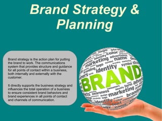 Brand Strategy &
Planning
Brand strategy is the action plan for putting
the brand to work. The communications
system that provides structure and guidance
for all points of contact within a business,
both internally and externally with the
customer.
It directly supports the business strategy and
influences the total operation of a business
to ensure consistent brand behaviors and
brand experiences in all points of contact
and channels of communication.
 