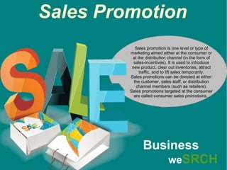 Sales Promotion
Sales promotion is one level or type of
marketing aimed either at the consumer or
at the distribution channel (in the form of
sales-incentives). It is used to introduce
new product, clear out inventories, attract
traffic, and to lift sales temporarily.
Sales promotions can be directed at either
the customer, sales staff, or distribution
channel members (such as retailers).
Sales promotions targeted at the consumer
are called consumer sales promotions.
Business
weSRCH
 