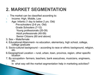  The market can be classified according to:
1. Income: High, Middle, Low
2. Age: Infants (1 day to below 2 yrs. Old)
Pre-schoolers (2-6 yrs. Old)
Grade Schoolers (7-12)
Young professionals (20-39)
Adult professionals (40-59)
Senior Citizens (60 and above)
3. Sex – Male/female
4. Educational Attainment- no education, elementary, high school, college,
college graduate
5. Socio-cultural background – according to race or ethnic background, religion,
etc.
6.Geographical Location – rural, urban, town, province, region, other specific
location
7. By occupation- farmers, teachers, bank executives, musicians, engineers,
etc.
 In what way will the market segmentation help in marketing activities?
 