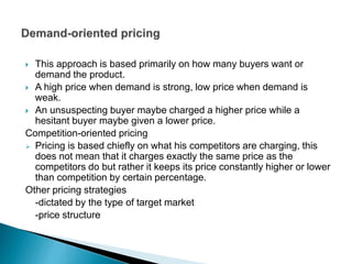  This approach is based primarily on how many buyers want or
demand the product.
 A high price when demand is strong, low price when demand is
weak.
 An unsuspecting buyer maybe charged a higher price while a
hesitant buyer maybe given a lower price.
Competition-oriented pricing
 Pricing is based chiefly on what his competitors are charging, this
does not mean that it charges exactly the same price as the
competitors do but rather it keeps its price constantly higher or lower
than competition by certain percentage.
Other pricing strategies
-dictated by the type of target market
-price structure
 