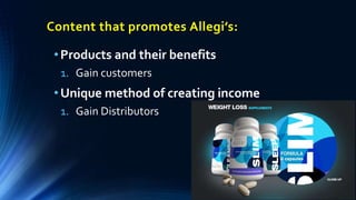 •Products and their benefits
1. Gain customers
•Unique method of creating income
1. Gain Distributors
Content that promotes Allegi’s:
 