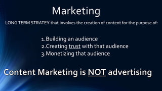 Marketing
LONGTERM STRATEY that involves the creation of content for the purpose of:
1.Building an audience
2.Creating trust with that audience
3.Monetizing that audience
 