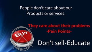 Don’t sell-Educate
People don’t care about our
Products or services.
They care about their problems
-Pain Points-
 