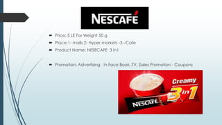  Price: 5 LE For Weight 50 g
 Place:1- malls 2- Hyper markets -3 –Cafe
 Product Name: NESECAFE 3 in1
 Promotion: Advertising in Face Book ,TV, Sales Promotion - Coupons
 