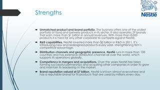 Strengths
 Unmatched product and brand portfolio. The business offers one of the widest
portfolio of food and brewery products in its sector. It also operates 29 brands
that earn more than $1 billion in annual revenues. With more than 8,000
products it is hard for any other corporate to compete against Nestlé.
 R&D capabilities. Nestlé invested more than $2 billion in R&D in 2011. It’s
introducing new and redesigned products every year, strengthening firm’s
competitive advantage.
 Distribution channels and geographic presence. Nestlé runs in more than 100
countries and has extensive distribution channel all over the world, which
supports its operations globally.
 Competency in mergers and acquisitions. Over the years Nestlé has been
forming successful partnerships and acquiring other companies in order to grow
and maintain its leadership in the market.
 Brand reputation valued at $7 billion. Nestlé is known almost everywhere and
has a reputable brand for its products that are used by millions every day.
 