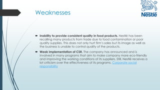 Weaknesses
 Inability to provide consistent quality in food products. Nestlé has been
recalling many products from trade due to food contamination or poor
quality supplies. This does not only hurt firm’s sales but its image as well as
the business is unable to control quality of the products.
 Weak implementation of CSR. The company has announced and is
involved in many programs that aim to make company more eco-friendly
and improving the working conditions of its suppliers. Still, Nestlé receives a
lot criticism over the effectiveness of its programs. Corporate social
responsibility
 
