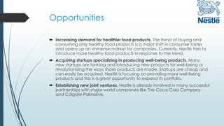 Opportunities
 Increasing demand for healthier food products. The trend of buying and
consuming only healthy food products is a major shift in consumer tastes
and opens up an immense market for companies. Currently, Nestlé tries to
introduce more healthy food products in response to the trend.
 Acquiring startups specializing in producing well-being products. Many
new startups are forming and introducing new products for well-being or
revolutionizing the ways those products are made. Startups are cheap and
can easily be acquired. Nestlé is focusing on providing more well-being
products and this is a great opportunity to expand its portfolio.
 Establishing new joint ventures. Nestle is already involved in many successful
partnerships with major world companies like The Coca-Cola Company
and Colgate-Palmolive.
 