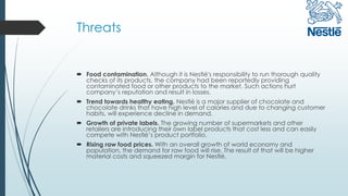 Threats
 Food contamination. Although it is Nestlé's responsibility to run thorough quality
checks of its products, the company had been reportedly providing
contaminated food or other products to the market. Such actions hurt
company’s reputation and result in losses.
 Trend towards healthy eating. Nestlé is a major supplier of chocolate and
chocolate drinks that have high level of calories and due to changing customer
habits, will experience decline in demand.
 Growth of private labels. The growing number of supermarkets and other
retailers are introducing their own label products that cost less and can easily
compete with Nestlé’s product portfolio.
 Rising raw food prices. With an overall growth of world economy and
population, the demand for raw food will rise. The result of that will be higher
material costs and squeezed margin for Nestlé.
 