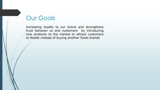 Our Goals
Increasing loyalty to our brand and strengthens
trust between us and customers by introducing
new products to the market to attract customers
to Nestle instead of buying another foods brands
 