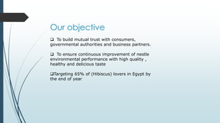 Our objective
 To build mutual trust with consumers,
governmental authorities and business partners.
 To ensure continuous improvement of nestle
environmental performance with high quality ,
healthy and delicious taste
Targeting 65% of (Hibiscus) lovers in Egypt by
the end of year
 