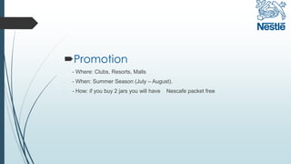 Promotion
l - Where: Clubs, Resorts, Malls
l - When: Summer Season (July – August).
l - How: if you buy 2 jars you will have Nescafe packet free
 