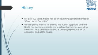 History
 For over 100 years, Nestlé has been nourishing Egyptian homes for
“Good food, Good life”.
 We are proud that we’ve earned the trust of Egyptians and that
Nestlé has become a staple name in Egyptian homes, providing
them with tasty and healthy food & beverage products for all
occasions and all life stages.
 