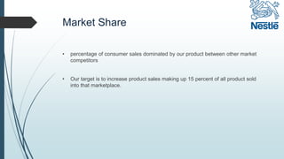 Market Share
• percentage of consumer sales dominated by our product between other market
competitors
• Our target is to increase product sales making up 15 percent of all product sold
into that marketplace.
 