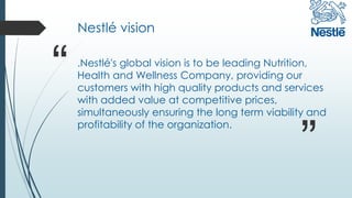 Nestlé vision
.Nestlé's global vision is to be leading Nutrition,
Health and Wellness Company, providing our
customers with high quality products and services
with added value at competitive prices,
simultaneously ensuring the long term viability and
profitability of the organization.
“
”
 