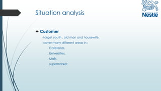 Situation analysis
 Customer
-target youth , old man and housewife.
-cover many different areas in :
. Cafeterias.
. Universities.
. Malls.
. supermarket.
 