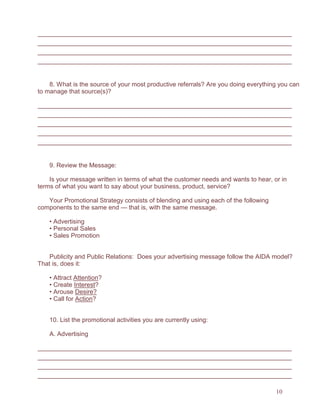 10
8. What is the source of your most productive referrals? Are you doing everything you can
to manage that source(s)?
9. Review the Message:
Is your message written in terms of what the customer needs and wants to hear, or in
terms of what you want to say about your business, product, service?
Your Promotional Strategy consists of blending and using each of the following
components to the same end — that is, with the same message.
• Advertising
• Personal Sales
• Sales Promotion
Publicity and Public Relations: Does your advertising message follow the AIDA model?
That is, does it:
• Attract Attention?
• Create Interest?
• Arouse Desire?
• Call for Action?
10. List the promotional activities you are currently using:
A. Advertising
 