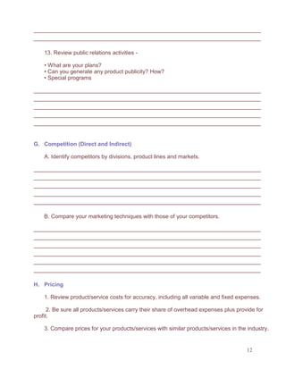 12
13. Review public relations activities -
• What are your plans?
• Can you generate any product publicity? How?
• Special programs
G. Competition (Direct and Indirect)
A. Identify competitors by divisions, product lines and markets.
B. Compare your marketing techniques with those of your competitors.
H. Pricing
1. Review product/service costs for accuracy, including all variable and fixed expenses.
2. Be sure all products/services carry their share of overhead expenses plus provide for
profit.
3. Compare prices for your products/services with similar products/services in the industry.
 
