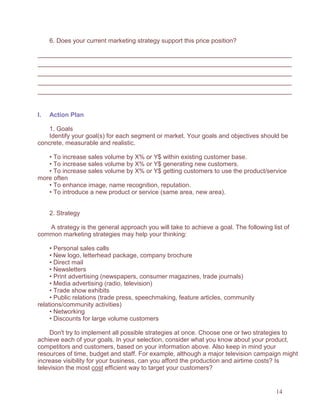 14
6. Does your current marketing strategy support this price position?
I. Action Plan
1. Goals
Identify your goal(s) for each segment or market. Your goals and objectives should be
concrete, measurable and realistic.
• To increase sales volume by X% or Y$ within existing customer base.
• To increase sales volume by X% or Y$ generating new customers.
• To increase sales volume by X% or Y$ getting customers to use the product/service
more often
• To enhance image, name recognition, reputation.
• To introduce a new product or service (same area, new area).
2. Strategy
A strategy is the general approach you will take to achieve a goal. The following list of
common marketing strategies may help your thinking:
• Personal sales calls
• New logo, letterhead package, company brochure
• Direct mail
• Newsletters
• Print advertising (newspapers, consumer magazines, trade journals)
• Media advertising (radio, television)
• Trade show exhibits
• Public relations (trade press, speechmaking, feature articles, community
relations/community activities)
• Networking
• Discounts for large volume customers
Don't try to implement all possible strategies at once. Choose one or two strategies to
achieve each of your goals. In your selection, consider what you know about your product,
competitors and customers, based on your information above. Also keep in mind your
resources of time, budget and staff. For example, although a major television campaign might
increase visibility for your business, can you afford the production and airtime costs? Is
television the most cost efficient way to target your customers?
 