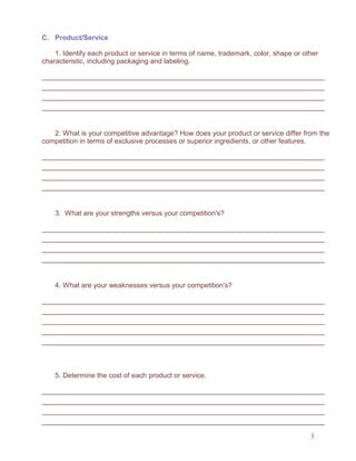 3
C. Product/Service
1. Identify each product or service in terms of name, trademark, color, shape or other
characteristic, including packaging and labeling.
2. What is your competitive advantage? How does your product or service differ from the
competition in terms of exclusive processes or superior ingredients, or other features.
3. What are your strengths versus your competition's?
4. What are your weaknesses versus your competition's?
5. Determine the cost of each product or service.
 
