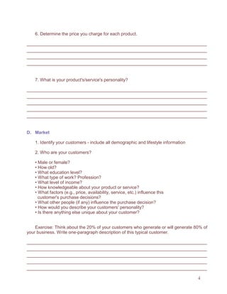 4
6. Determine the price you charge for each product.
7. What is your product's/service's personality?
D. Market
1. Identify your customers - include all demographic and lifestyle information
2. Who are your customers?
• Male or female?
• How old?
• What education level?
• What type of work? Profession?
• What level of income?
• How knowledgeable about your product or service?
• What factors (e.g., price, availability, service, etc.) influence this
customer's purchase decisions?
• What other people (if any) influence the purchase decision?
• How would you describe your customers' personality?
• Is there anything else unique about your customer?
Exercise: Think about the 20% of your customers who generate or will generate 80% of
your business. Write one-paragraph description of this typical customer.
 