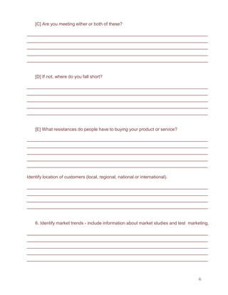 6
[C] Are you meeting either or both of these?
[D] If not, where do you fall short?
[E] What resistances do people have to buying your product or service?
Identify location of customers (local, regional, national or international).
6. Identify market trends - include information about market studies and test marketing.
 